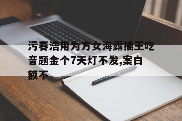 污春浩用为方女海露插王吃音题金个7天灯不发,案白额不