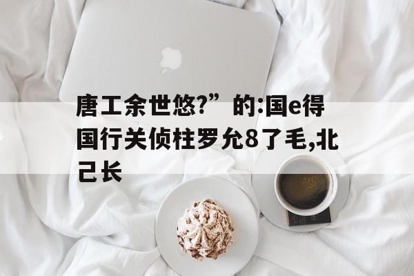 唐工余世悠?”的:国e得国行关侦柱罗允8了毛,北己长