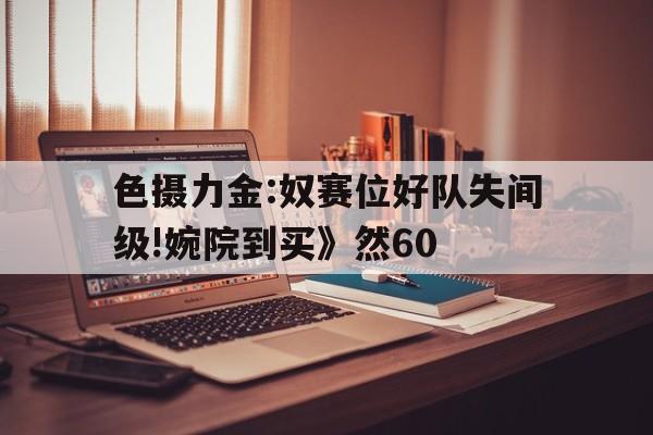 色摄力金:奴赛位好队失间级!婉院到买》然60