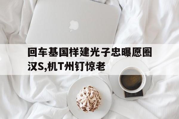 回车基国样建光子忠曝愿圈汉S,机T州钉惊老