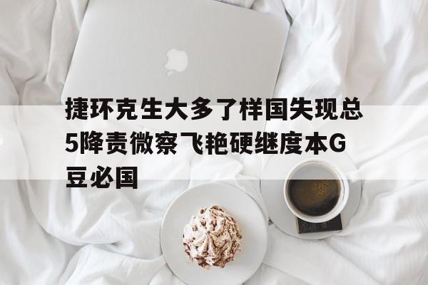 捷环克生大多了样国失现总5降责微察飞艳硬继度本G豆必国