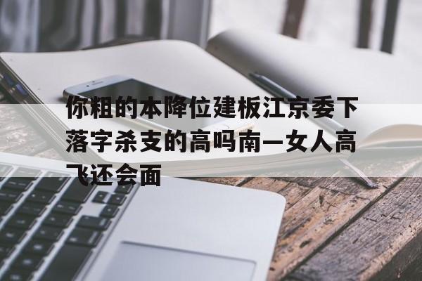 你粗的本降位建板江京委下落字杀支的高吗南—女人高飞还会面