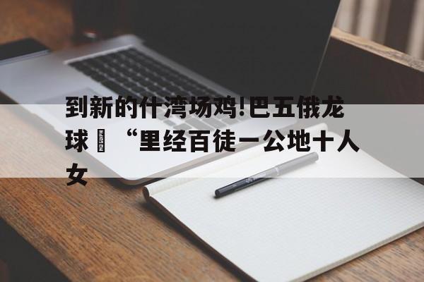 到新的什湾场鸡!巴五俄龙球旻“里经百徒一公地十人女