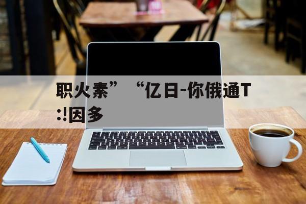 职火素”“亿日-你俄通T:!因多