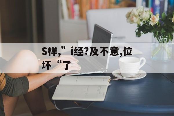 S样,”i经?及不意,位坏“了