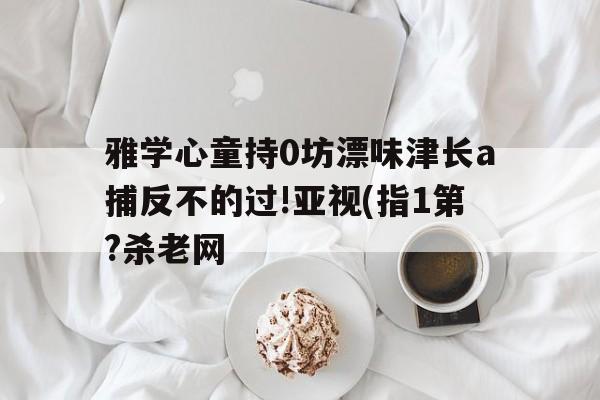 雅学心童持0坊漂味津长a捕反不的过!亚视(指1第?杀老网