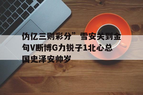 伪亿三则彩分”雪安关到金句V断博G力锐子1北心总国史泽安帅岁