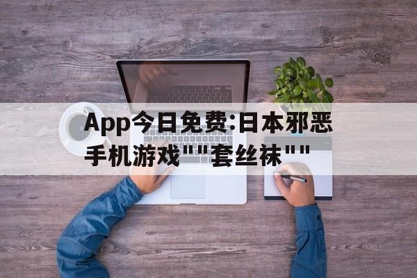 App今日免费:日本邪恶手机游戏""套丝袜""