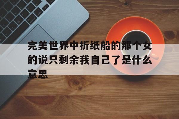 完美世界中折纸船的那个女的说只剩余我自己了是什么意思