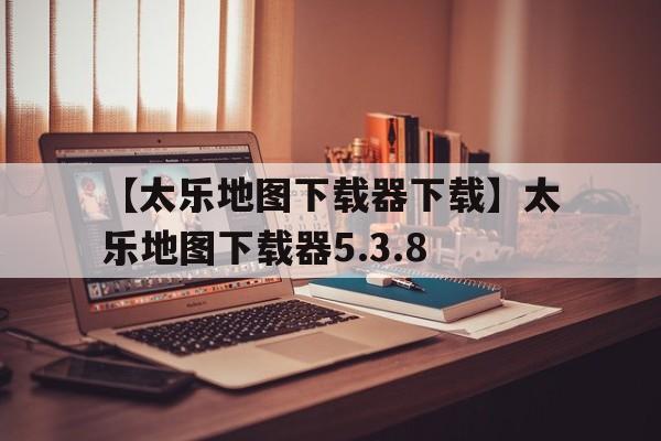 【太乐地图下载器下载】太乐地图下载器5.3.8