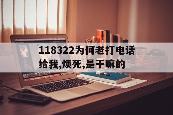118322为何老打电话给我,烦死,是干嘛的