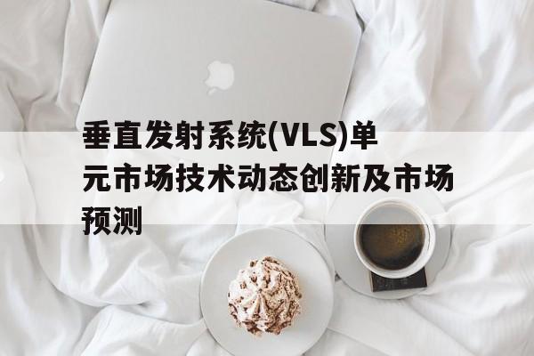 垂直发射系统(VLS)单元市场技术动态创新及市场预测