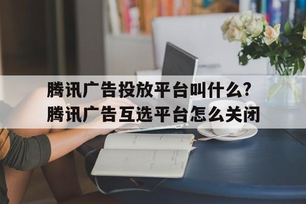 腾讯广告投放平台叫什么?腾讯广告互选平台怎么关闭