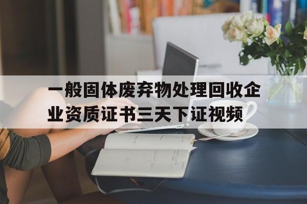 一般固体废弃物处理回收企业资质证书三天下证视频