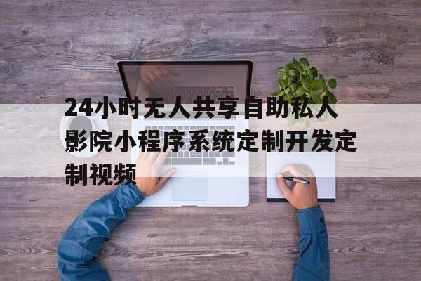 24小时无人共享自助私人影院小程序系统定制开发定制视频