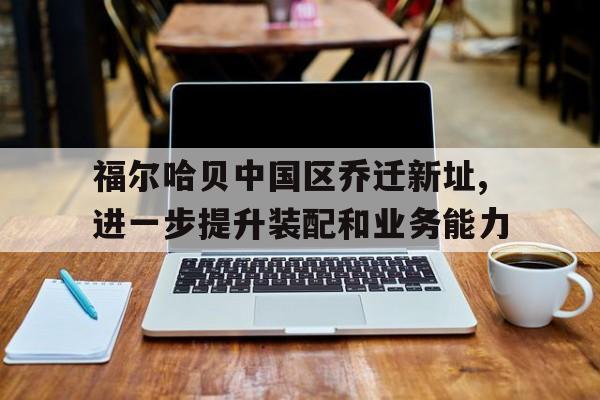 福尔哈贝中国区乔迁新址,进一步提升装配和业务能力