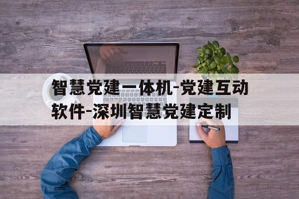 智慧党建一体机-党建互动软件-深圳智慧党建定制