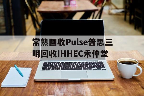 常熟回收Pulse普思三明回收IHHEC禾伸堂