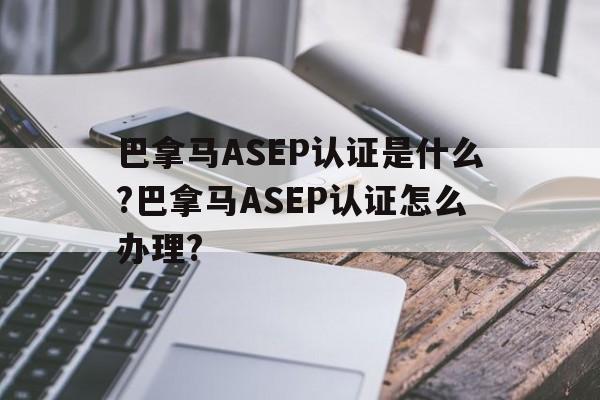 巴拿马ASEP认证是什么?巴拿马ASEP认证怎么办理?