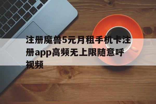 注册魔兽5元月租手机卡注册app高频无上限随意呼视频