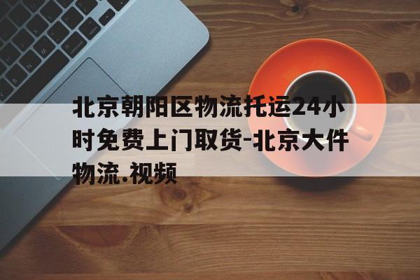 北京朝阳区物流托运24小时免费上门取货-北京大件物流.视频