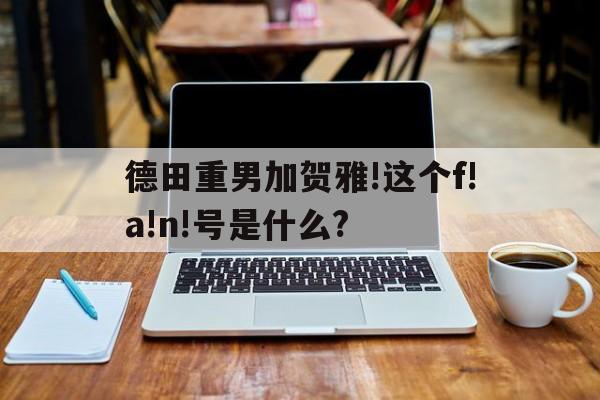 德田重男加贺雅!这个f!a!n!号是什么?