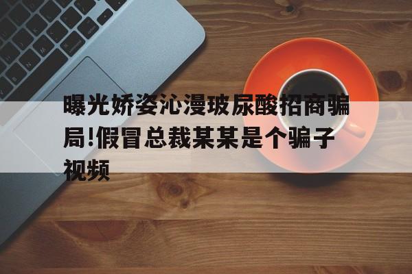 曝光娇姿沁漫玻尿酸招商骗局!假冒总裁某某是个骗子视频