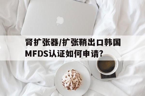 肾扩张器/扩张鞘出口韩国MFDS认证如何申请?